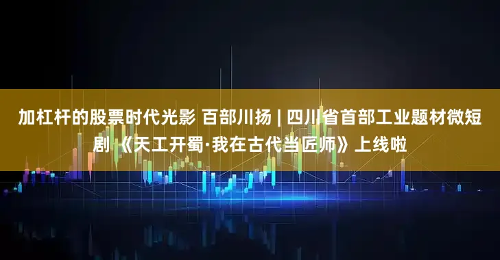 加杠杆的股票时代光影 百部川扬 | 四川省首部工业题材微短剧 《天工开蜀·我在古代当匠师》上线啦