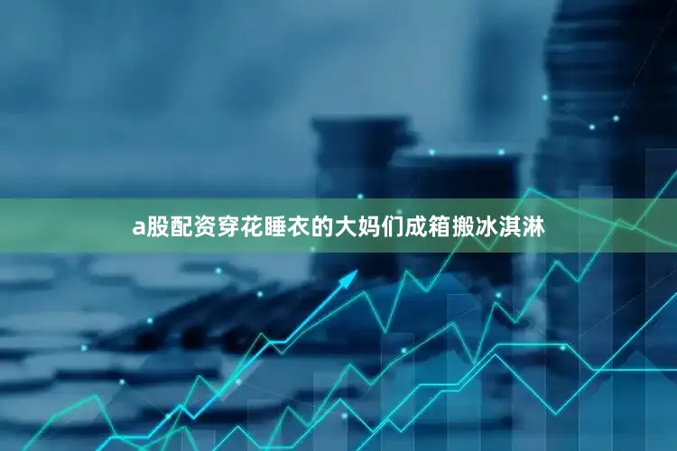 a股配资穿花睡衣的大妈们成箱搬冰淇淋