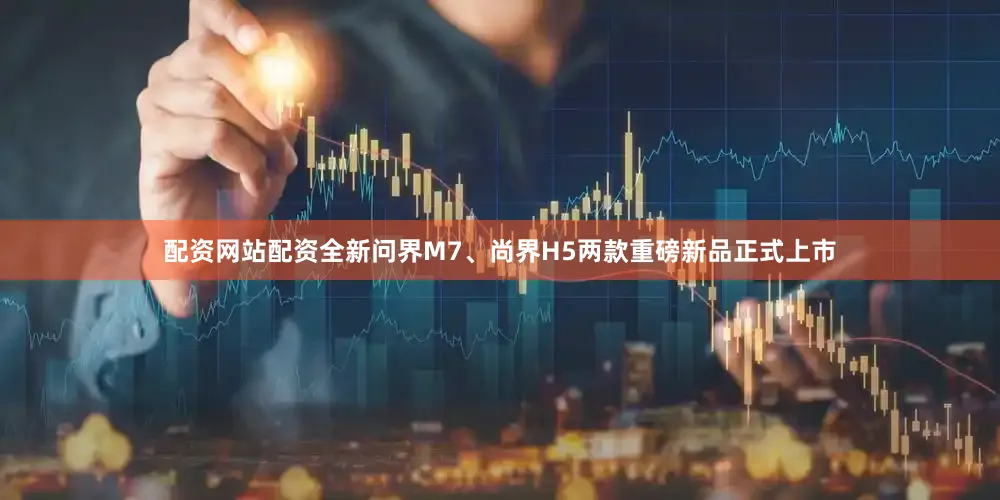配资网站配资全新问界M7、尚界H5两款重磅新品正式上市