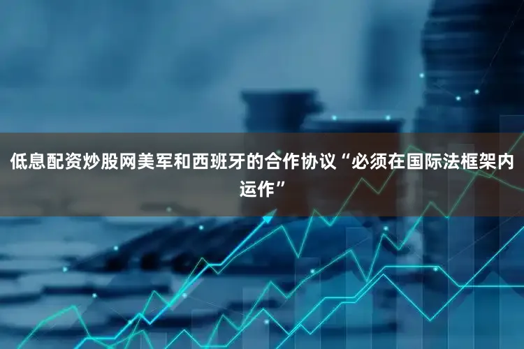 低息配资炒股网美军和西班牙的合作协议“必须在国际法框架内运作”