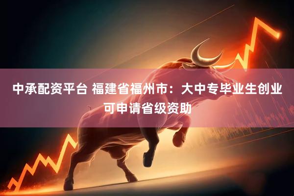中承配资平台 福建省福州市：大中专毕业生创业可申请省级资助