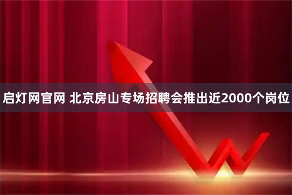 启灯网官网 北京房山专场招聘会推出近2000个岗位