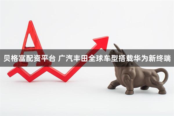 贝格富配资平台 广汽丰田全球车型搭载华为新终端
