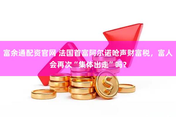 富余通配资官网 法国首富阿尔诺呛声财富税，富人会再次“集体出走”吗？
