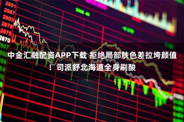 中金汇融配资APP下载 拒绝局部肤色差拉垮颜值！司派舒北海道全身刷酸
