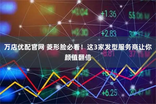 万店优配官网 菱形脸必看！这3家发型服务商让你颜值翻倍