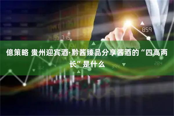 億策略 贵州迎宾酒·黔酱臻品分享酱酒的“四高两长”是什么