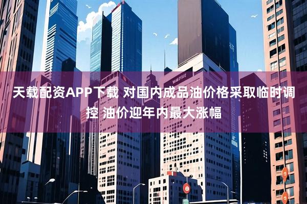 天载配资APP下载 对国内成品油价格采取临时调控 油价迎年内最大涨幅