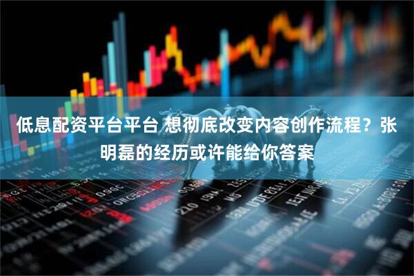 低息配资平台平台 想彻底改变内容创作流程？张明磊的经历或许能给你答案