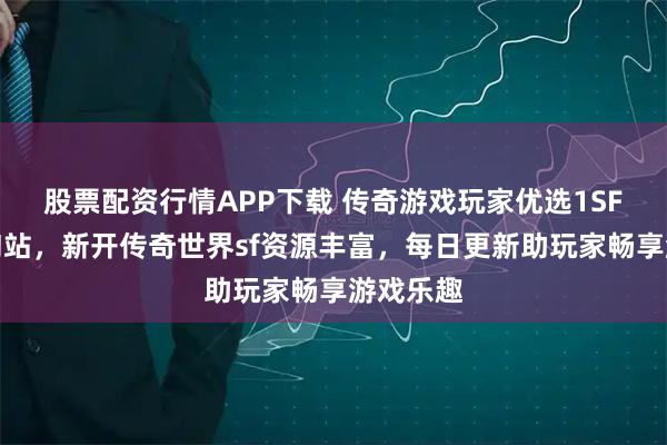 股票配资行情APP下载 传奇游戏玩家优选1SF传奇查询站，新开传奇世界sf资源丰富，每日更新助玩家畅享游戏乐趣