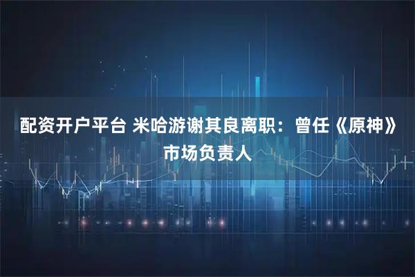 配资开户平台 米哈游谢其良离职：曾任《原神》市场负责人