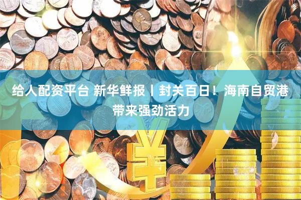 给人配资平台 新华鲜报丨封关百日！海南自贸港带来强劲活力