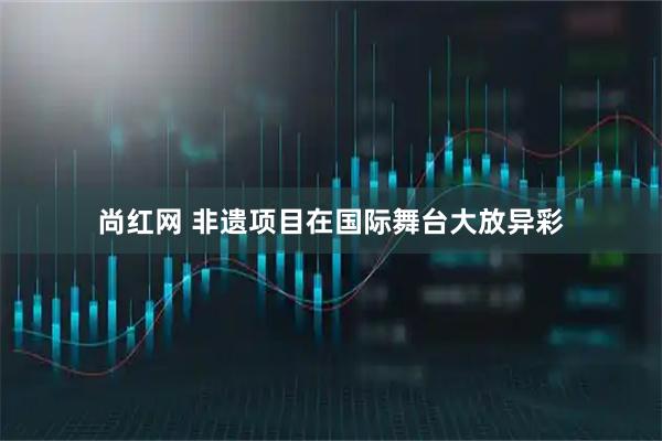 尚红网 非遗项目在国际舞台大放异彩