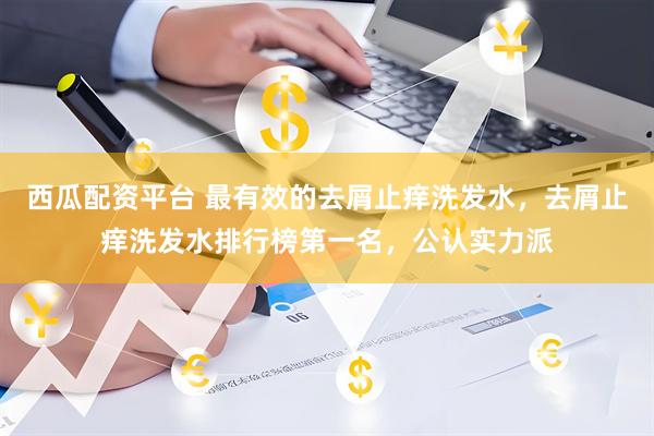 西瓜配资平台 最有效的去屑止痒洗发水，去屑止痒洗发水排行榜第一名，公认实力派