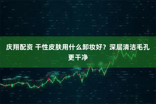 庆翔配资 干性皮肤用什么卸妆好？深层清洁毛孔更干净