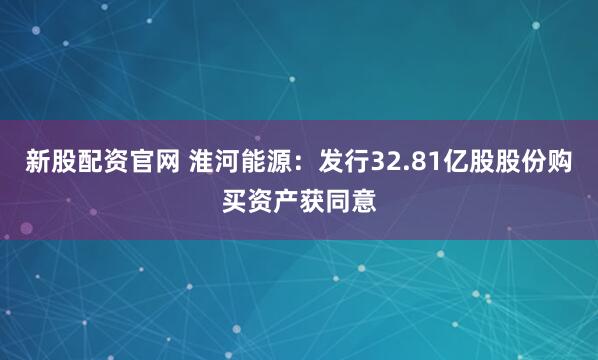 新股配资官网 淮河能源：发行32.81亿股股份购买资产获同意