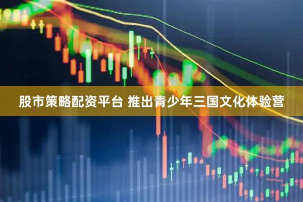 股市策略配资平台 推出青少年三国文化体验营