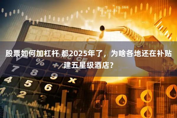 股票如何加杠杆 都2025年了，为啥各地还在补贴建五星级酒店？