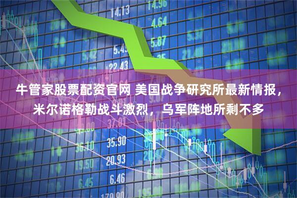 牛管家股票配资官网 美国战争研究所最新情报，米尔诺格勒战斗激烈，乌军阵地所剩不多
