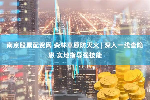 南京股票配资网 森林草原防灭火 | 深入一线查隐患 实地指导强技能