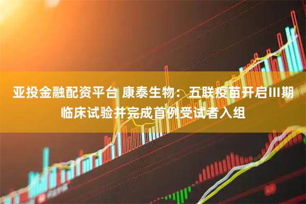 亚投金融配资平台 康泰生物：五联疫苗开启Ⅲ期临床试验并完成首例受试者入组