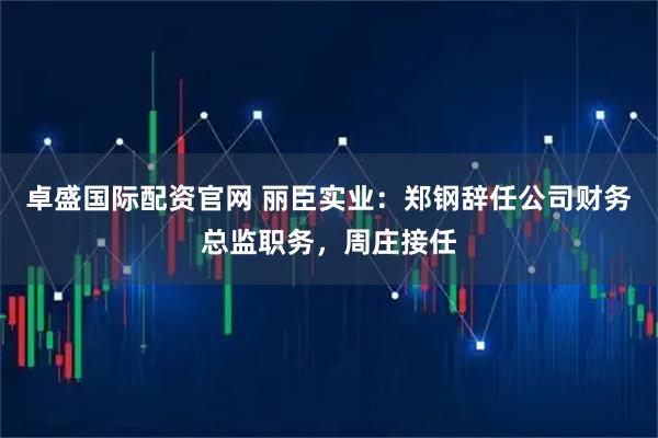卓盛国际配资官网 丽臣实业：郑钢辞任公司财务总监职务，周庄接任