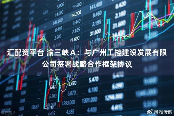 汇配资平台 渝三峡Ａ：与广州工控建设发展有限公司签署战略合作框架协议