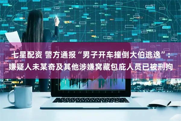 七星配资 警方通报“男子开车撞倒大伯逃逸”：嫌疑人未某奇及其他涉嫌窝藏包庇人员已被刑拘
