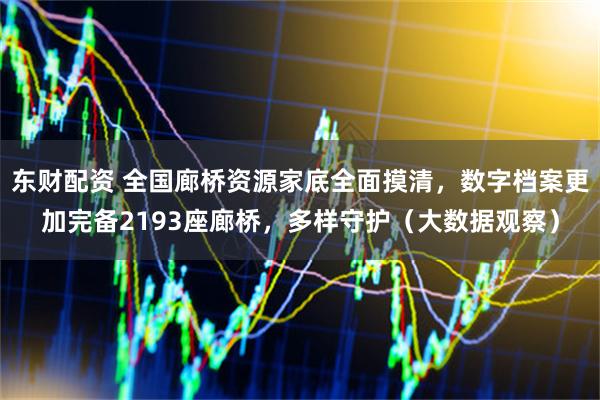 东财配资 全国廊桥资源家底全面摸清，数字档案更加完备2193座廊桥，多样守护（大数据观察）