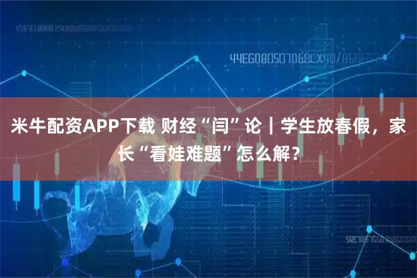 米牛配资APP下载 财经“闫”论｜学生放春假，家长“看娃难题”怎么解？
