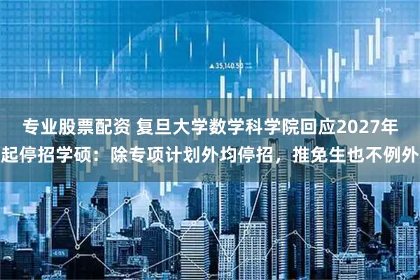 专业股票配资 复旦大学数学科学院回应2027年起停招学硕：除专项计划外均停招，推免生也不例外