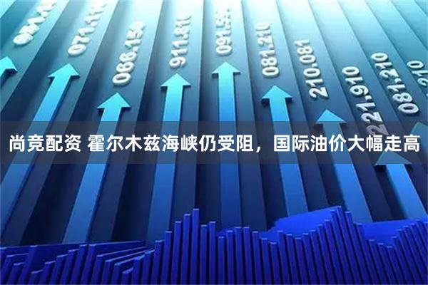 尚竞配资 霍尔木兹海峡仍受阻，国际油价大幅走高