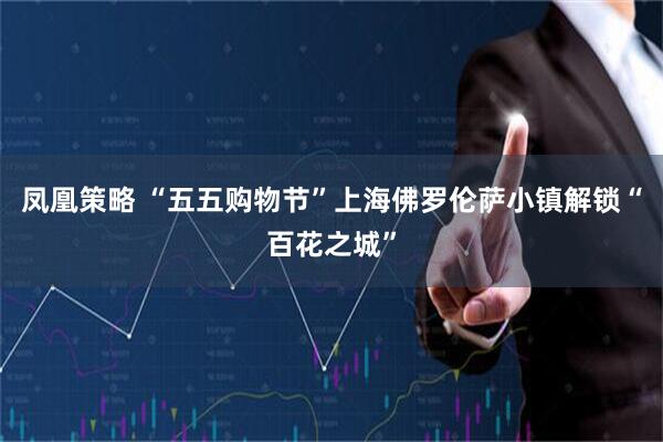凤凰策略 “五五购物节”上海佛罗伦萨小镇解锁“百花之城”