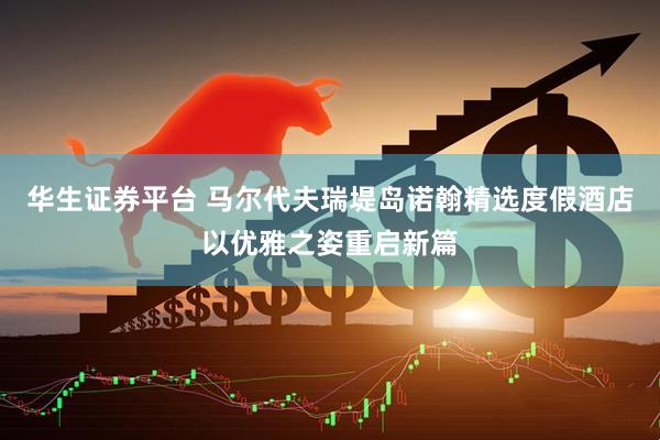 华生证券平台 马尔代夫瑞堤岛诺翰精选度假酒店以优雅之姿重启新篇