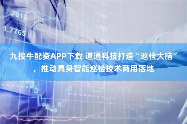 九投牛配资APP下载 道通科技打造“巡检大脑”，推动具身智能巡检技术商用落地