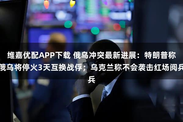 维嘉优配APP下载 俄乌冲突最新进展：特朗普称俄乌将停火3天互换战俘；乌克兰称不会袭击红场阅兵