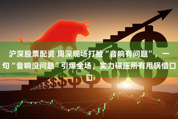 沪深股票配资 周深现场打脸“音响有问题”，一句“音响没问题”引爆全场，实力碾压所有甩锅借口